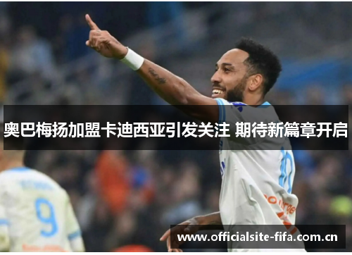 奥巴梅扬加盟卡迪西亚引发关注 期待新篇章开启 奥巴梅扬加盟卡迪西亚引发关注 期待新篇章开启